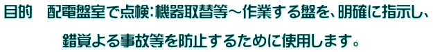 目的　配電盤室で点検：機器取替等～作業する盤を、明確に指示し、  　　　　錯覚よる事故等を防止するために使用します。